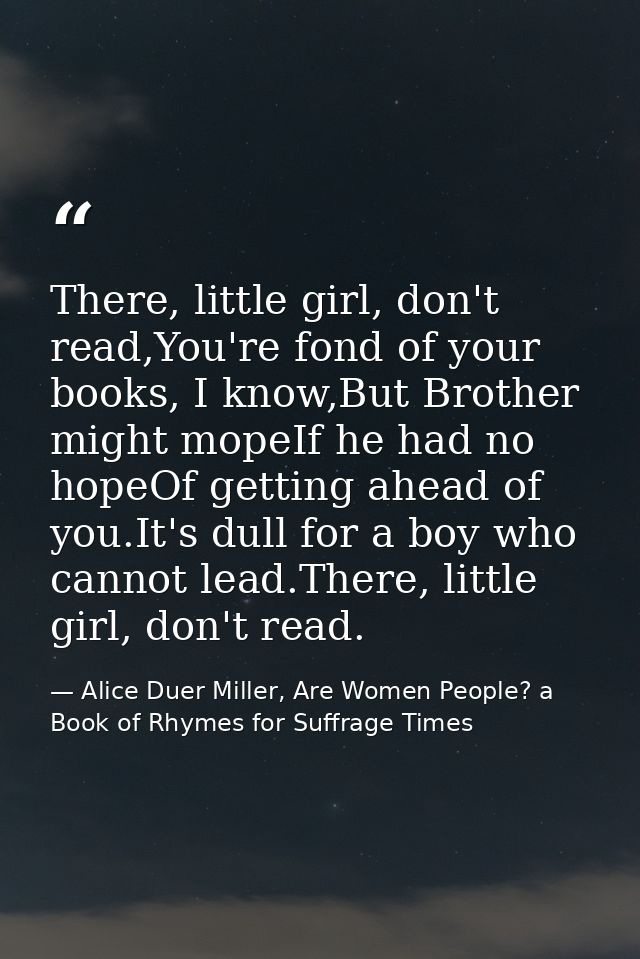 There, little girl, don't read,You're fond of your books, I know,But Brother might mopeIf he had no hopeOf getting ahead — Alice Duer Miller, Are Women People? a Book of Rhymes for Suffrage Times