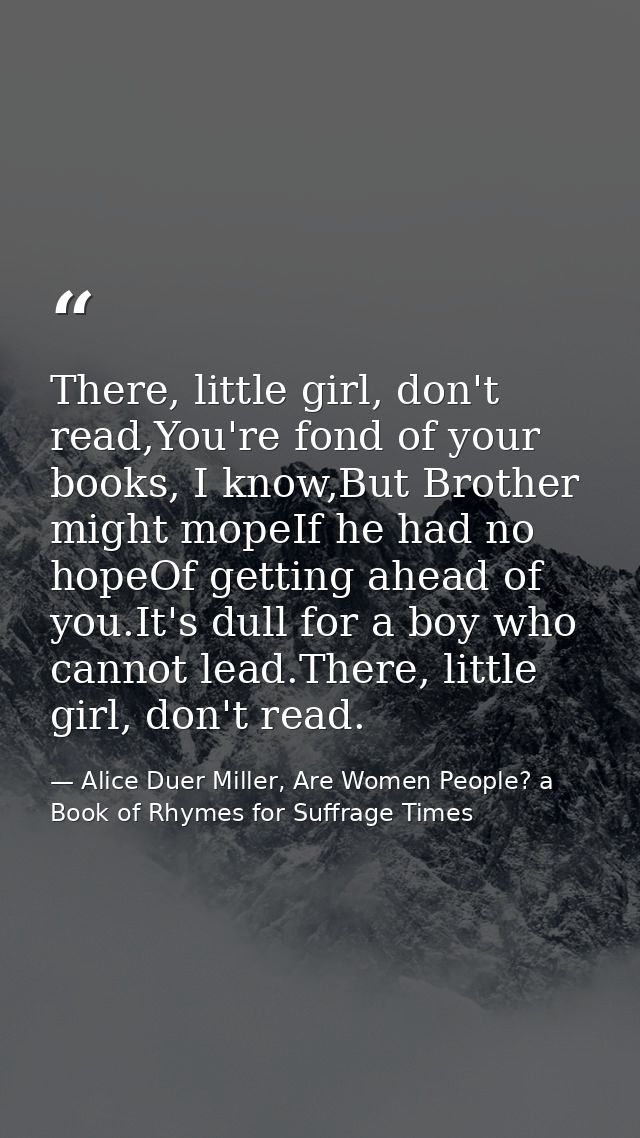 There, little girl, don't read,You're fond of your books, I know,But Brother might mopeIf he had no hopeOf getting ahead — Alice Duer Miller, Are Women People? a Book of Rhymes for Suffrage Times