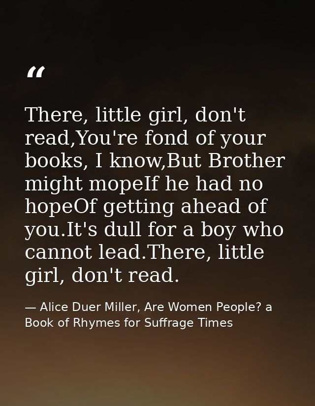 There, little girl, don't read,You're fond of your books, I know,But Brother might mopeIf he had no hopeOf getting ahead — Alice Duer Miller, Are Women People? a Book of Rhymes for Suffrage Times