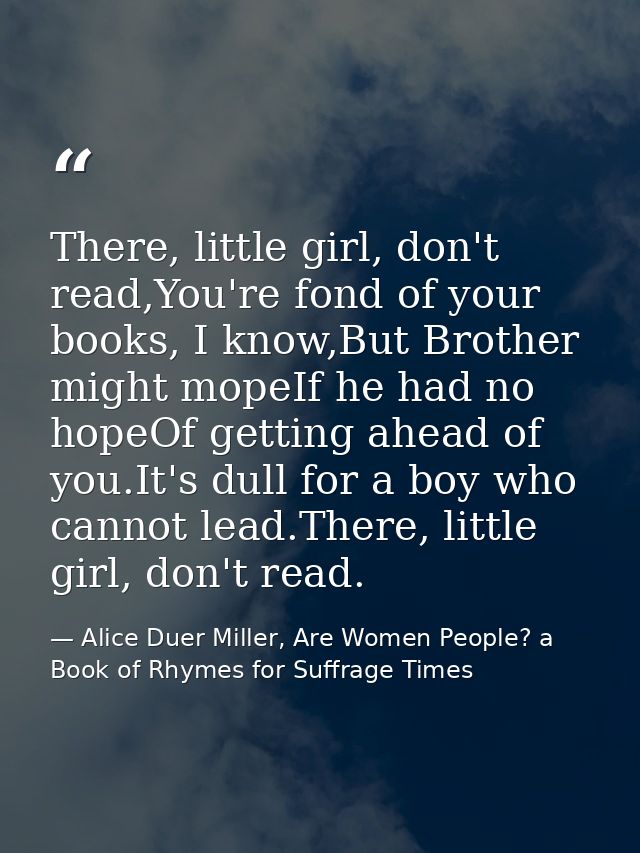 There, little girl, don't read,You're fond of your books, I know,But Brother might mopeIf he had no hopeOf getting ahead — Alice Duer Miller, Are Women People? a Book of Rhymes for Suffrage Times