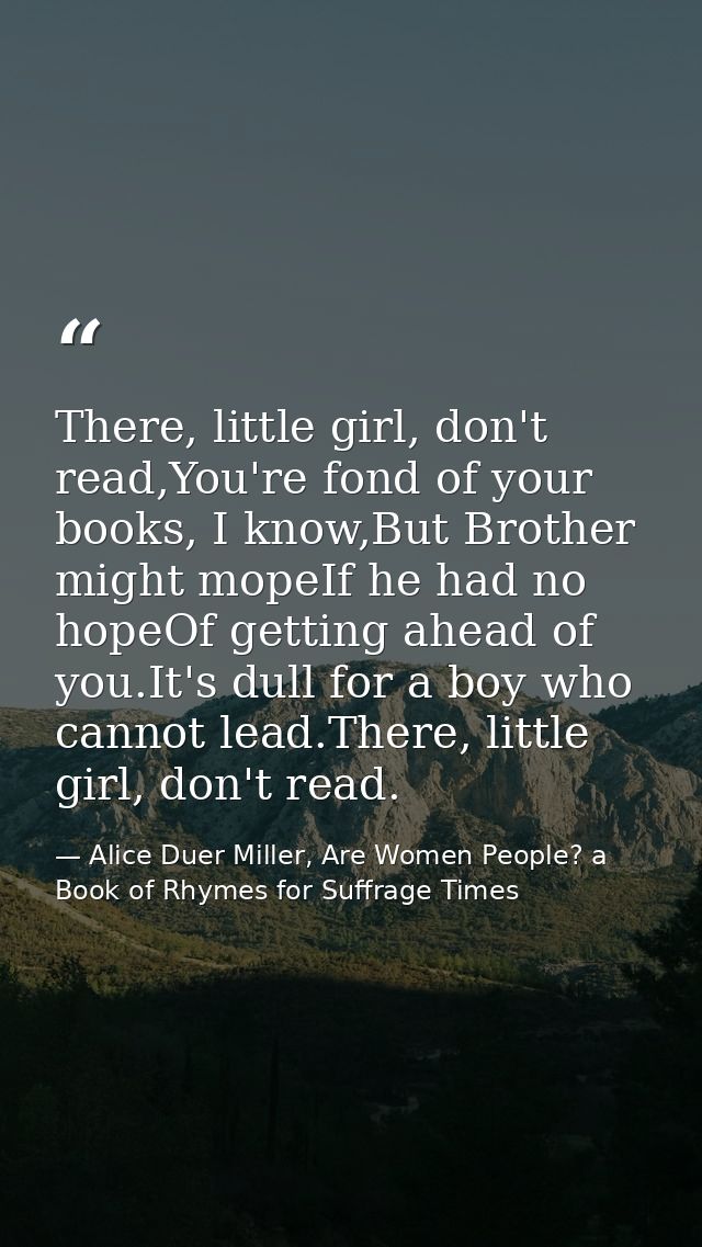 There, little girl, don't read,You're fond of your books, I know,But Brother might mopeIf he had no hopeOf getting ahead — Alice Duer Miller, Are Women People? a Book of Rhymes for Suffrage Times