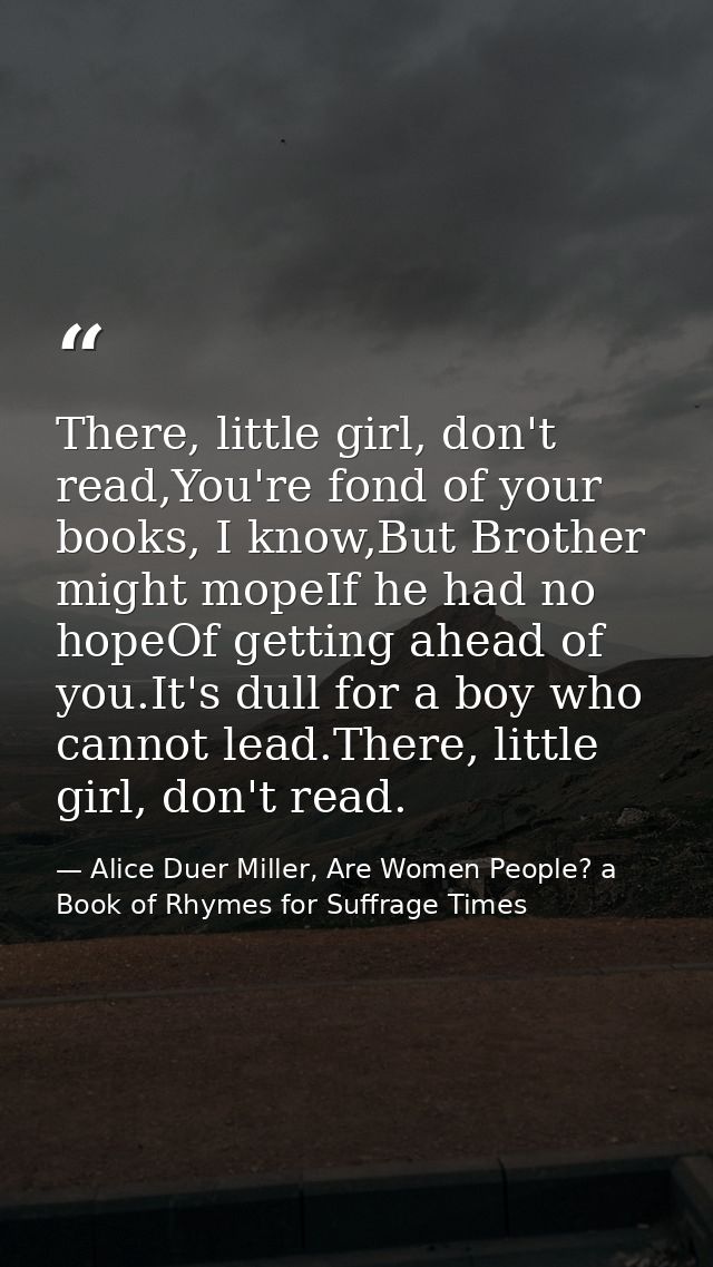 There, little girl, don't read,You're fond of your books, I know,But Brother might mopeIf he had no hopeOf getting ahead — Alice Duer Miller, Are Women People? a Book of Rhymes for Suffrage Times