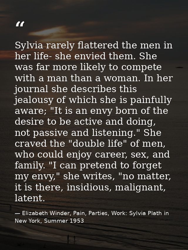Sylvia rarely flattered the men in her life- she envied them. She was far more likely to compete with a man than a woman — Elizabeth Winder, Pain, Parties, Work: Sylvia Plath in New York, Summer 1953
