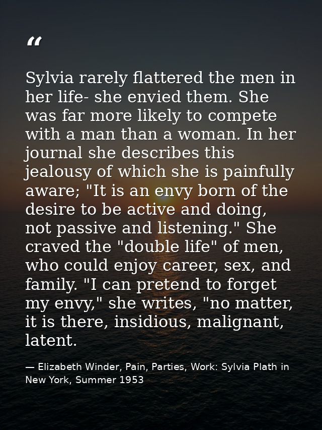 Sylvia rarely flattered the men in her life- she envied them. She was far more likely to compete with a man than a woman — Elizabeth Winder, Pain, Parties, Work: Sylvia Plath in New York, Summer 1953