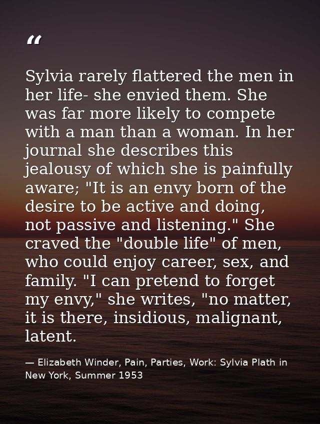 Sylvia rarely flattered the men in her life- she envied them. She was far more likely to compete with a man than a woman — Elizabeth Winder, Pain, Parties, Work: Sylvia Plath in New York, Summer 1953