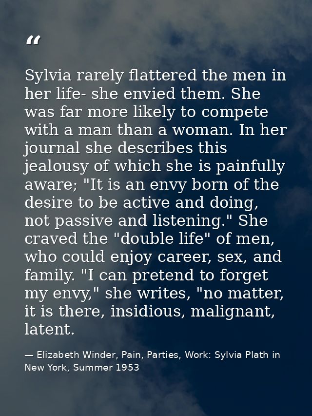 Sylvia rarely flattered the men in her life- she envied them. She was far more likely to compete with a man than a woman — Elizabeth Winder, Pain, Parties, Work: Sylvia Plath in New York, Summer 1953
