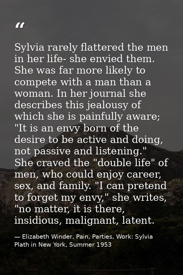 Sylvia rarely flattered the men in her life- she envied them. She was far more likely to compete with a man than a woman — Elizabeth Winder, Pain, Parties, Work: Sylvia Plath in New York, Summer 1953