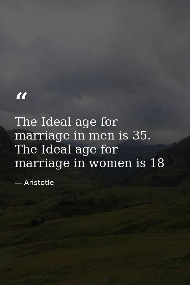The Ideal age for marriage in men is 35. The Ideal age for marriage in women is 18 — Aristotle