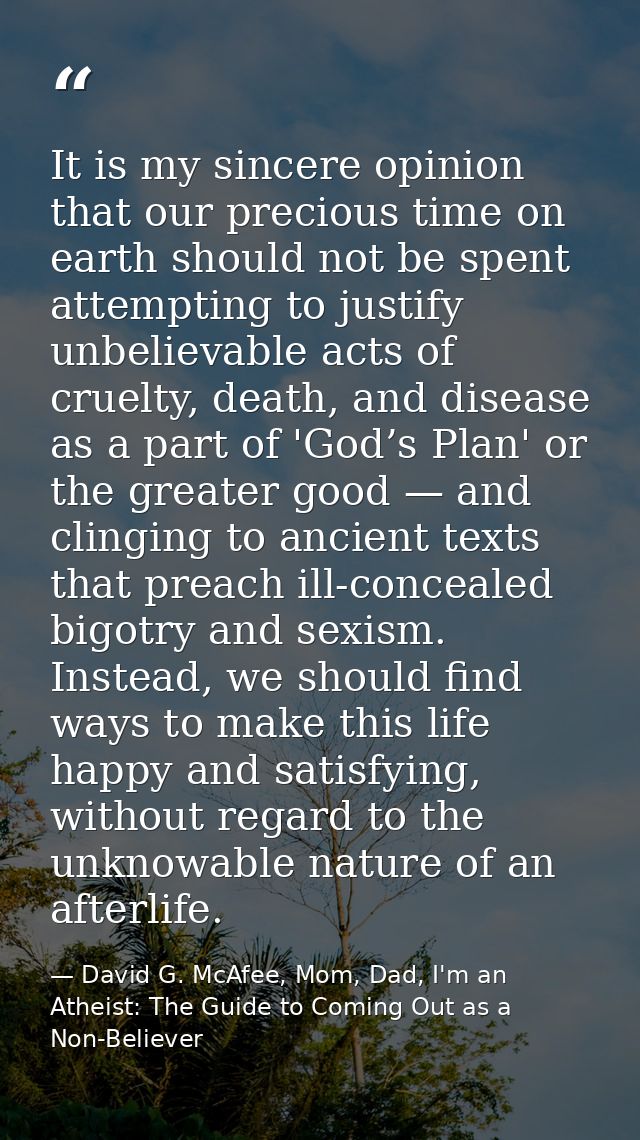 It is my sincere opinion that our precious time on earth should not be spent attempting to justify unbelievable acts of  — David G. McAfee, Mom, Dad, I'm an Atheist: The Guide to Coming Out as a Non-Believer