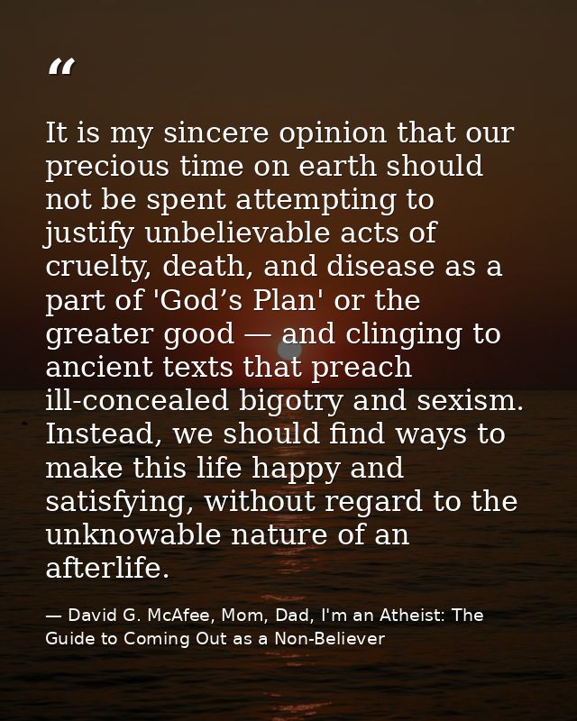 It is my sincere opinion that our precious time on earth should not be spent attempting to justify unbelievable acts of  — David G. McAfee, Mom, Dad, I'm an Atheist: The Guide to Coming Out as a Non-Believer