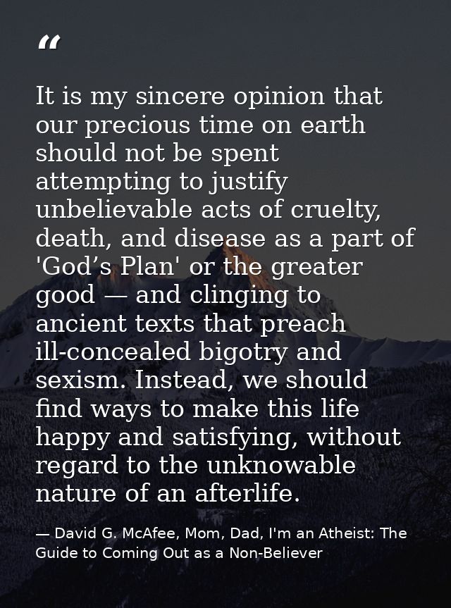 It is my sincere opinion that our precious time on earth should not be spent attempting to justify unbelievable acts of  — David G. McAfee, Mom, Dad, I'm an Atheist: The Guide to Coming Out as a Non-Believer
