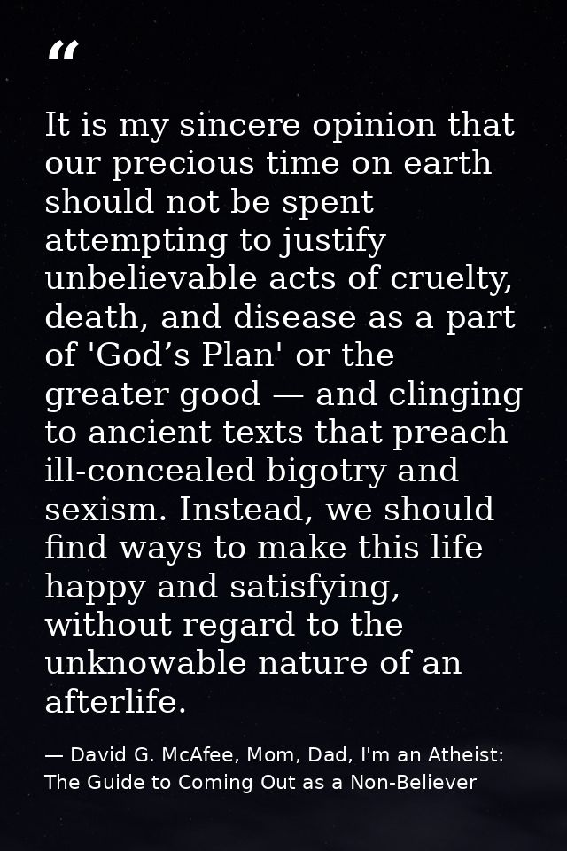 It is my sincere opinion that our precious time on earth should not be spent attempting to justify unbelievable acts of  — David G. McAfee, Mom, Dad, I'm an Atheist: The Guide to Coming Out as a Non-Believer