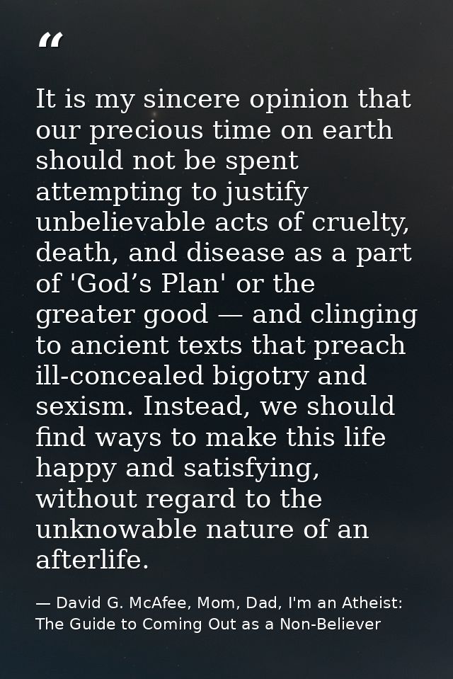It is my sincere opinion that our precious time on earth should not be spent attempting to justify unbelievable acts of  — David G. McAfee, Mom, Dad, I'm an Atheist: The Guide to Coming Out as a Non-Believer