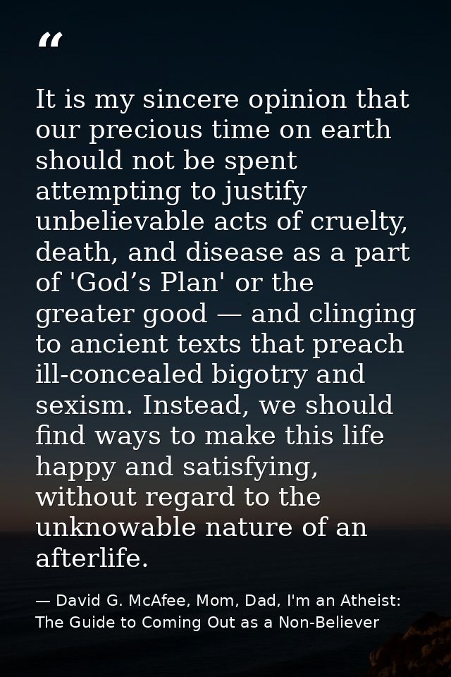 It is my sincere opinion that our precious time on earth should not be spent attempting to justify unbelievable acts of  — David G. McAfee, Mom, Dad, I'm an Atheist: The Guide to Coming Out as a Non-Believer