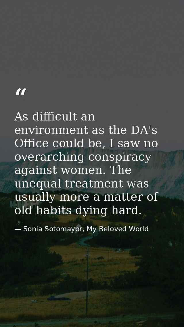 As difficult an environment as the DA's Office could be, I saw no overarching conspiracy against women. The unequal trea — Sonia Sotomayor, My Beloved World