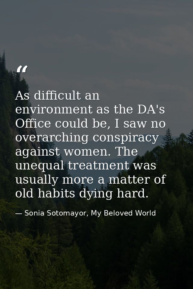 As difficult an environment as the DA's Office could be, I saw no overarching conspiracy against women. The unequal trea — Sonia Sotomayor, My Beloved World