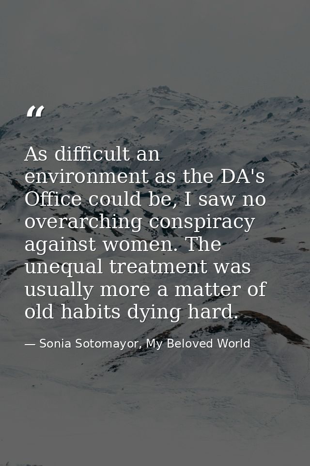 As difficult an environment as the DA's Office could be, I saw no overarching conspiracy against women. The unequal trea — Sonia Sotomayor, My Beloved World