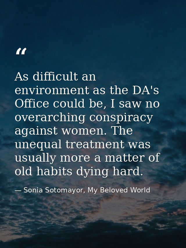 As difficult an environment as the DA's Office could be, I saw no overarching conspiracy against women. The unequal trea — Sonia Sotomayor, My Beloved World