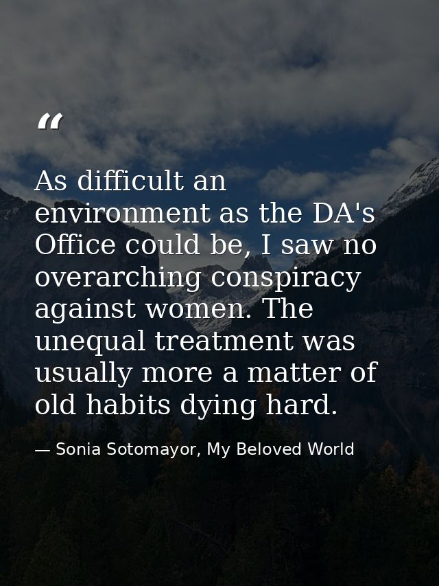 As difficult an environment as the DA's Office could be, I saw no overarching conspiracy against women. The unequal trea — Sonia Sotomayor, My Beloved World