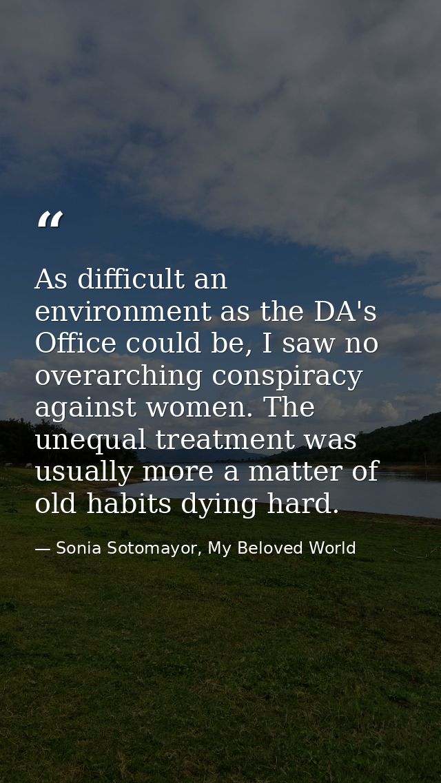 As difficult an environment as the DA's Office could be, I saw no overarching conspiracy against women. The unequal trea — Sonia Sotomayor, My Beloved World