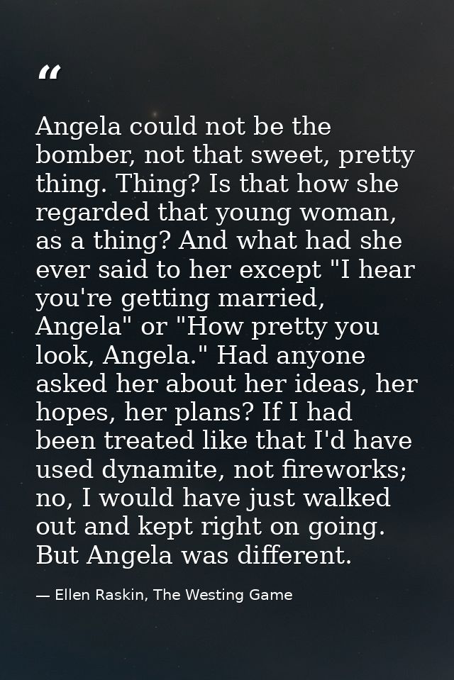 Angela could not be the bomber, not that sweet, pretty thing. Thing? Is that how she regarded that young woman, as a thi — Ellen Raskin, The Westing Game