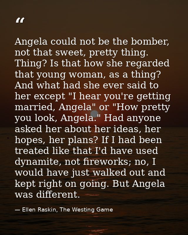 Angela could not be the bomber, not that sweet, pretty thing. Thing? Is that how she regarded that young woman, as a thi — Ellen Raskin, The Westing Game