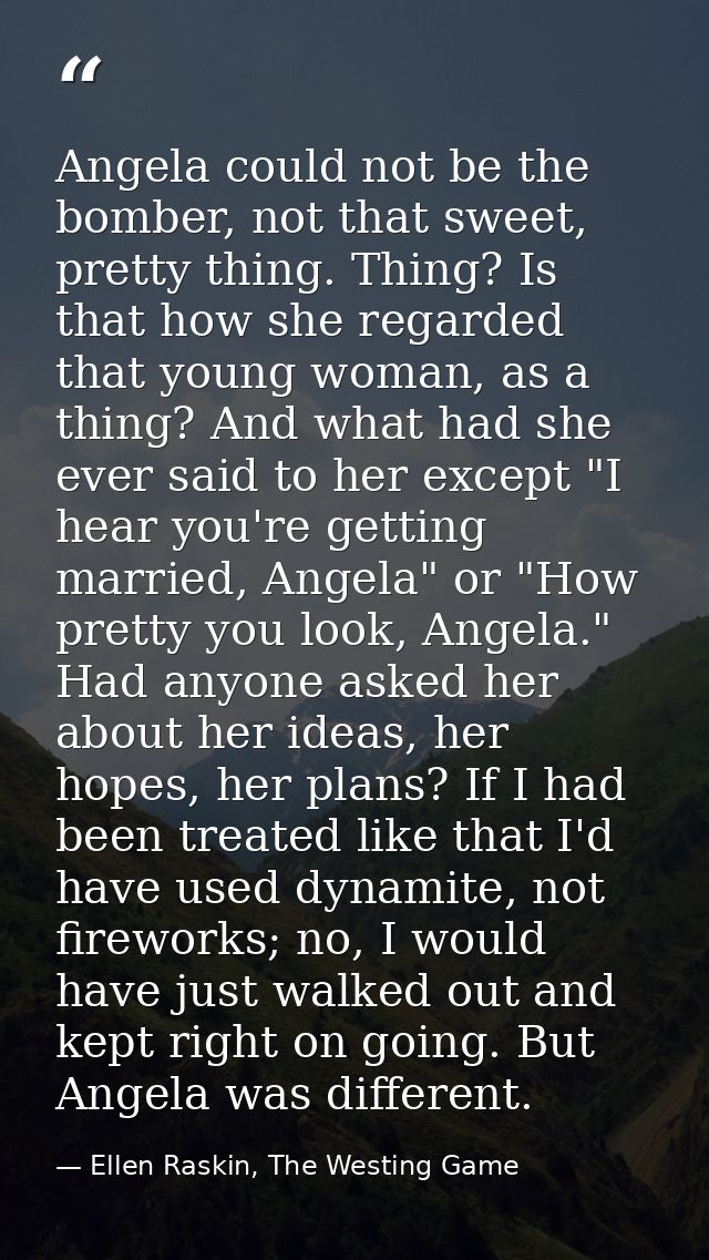 Angela could not be the bomber, not that sweet, pretty thing. Thing? Is that how she regarded that young woman, as a thi — Ellen Raskin, The Westing Game