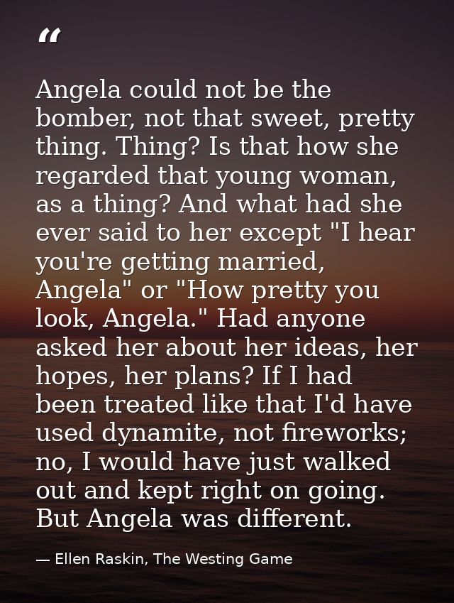 Angela could not be the bomber, not that sweet, pretty thing. Thing? Is that how she regarded that young woman, as a thi — Ellen Raskin, The Westing Game