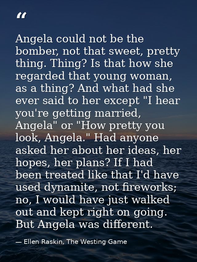 Angela could not be the bomber, not that sweet, pretty thing. Thing? Is that how she regarded that young woman, as a thi — Ellen Raskin, The Westing Game