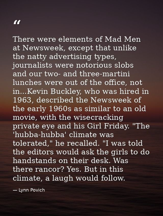There were elements of Mad Men at Newsweek, except that unlike the natty advertising types, journalists were notorious s — Lynn Povich