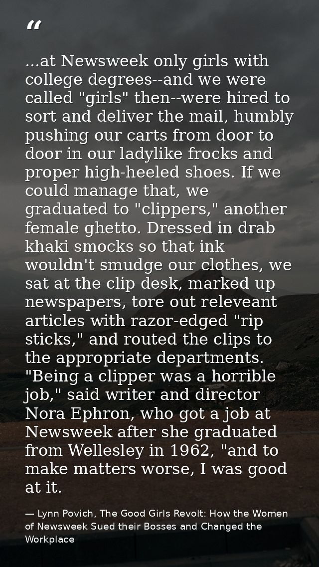 ...at Newsweek only girls with college degrees--and we were called "girls" then--were hired to sort and deliver the mail — Lynn Povich, The Good Girls Revolt: How the Women of Newsweek Sued their Bosses and Changed the Workplace