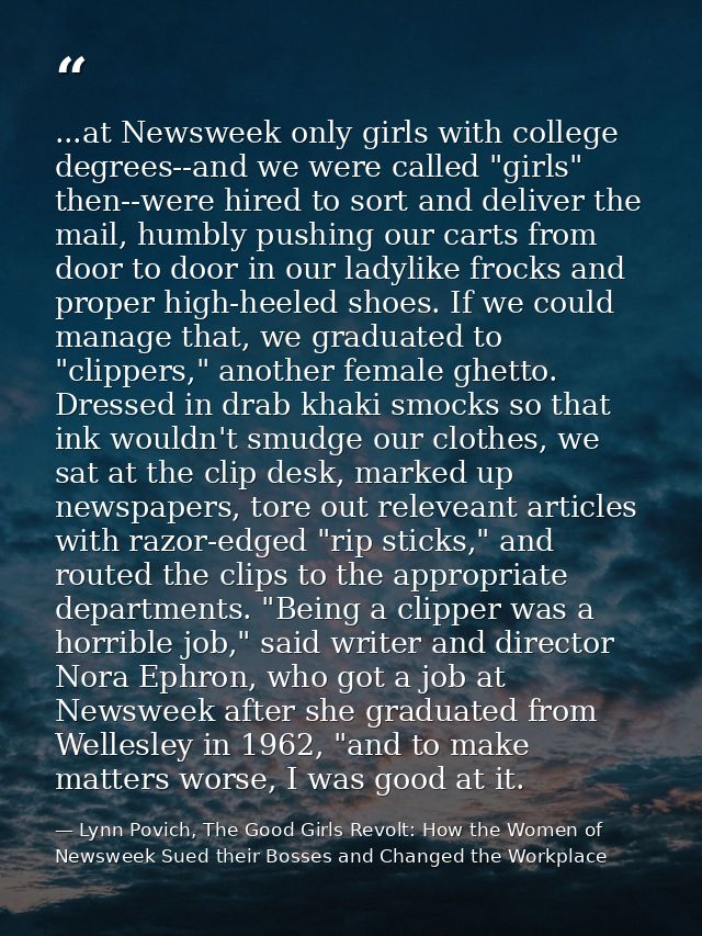 ...at Newsweek only girls with college degrees--and we were called "girls" then--were hired to sort and deliver the mail — Lynn Povich, The Good Girls Revolt: How the Women of Newsweek Sued their Bosses and Changed the Workplace