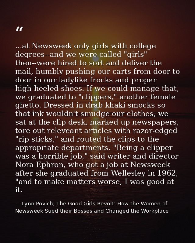 ...at Newsweek only girls with college degrees--and we were called "girls" then--were hired to sort and deliver the mail — Lynn Povich, The Good Girls Revolt: How the Women of Newsweek Sued their Bosses and Changed the Workplace