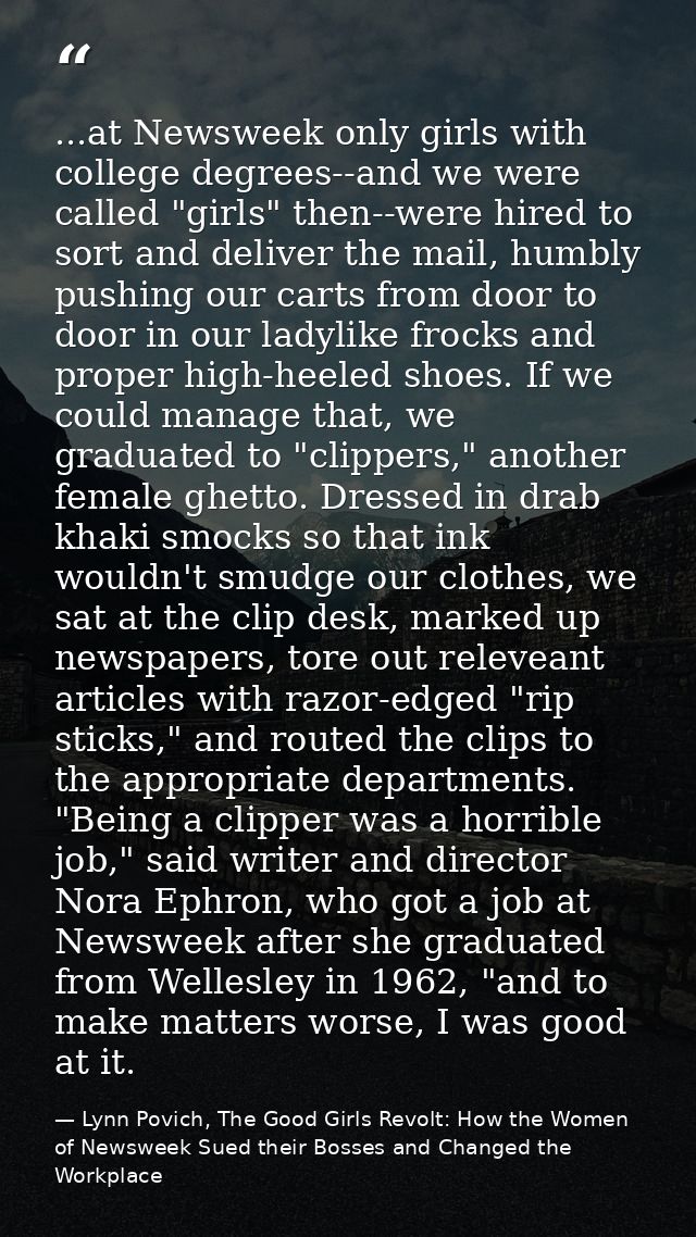 ...at Newsweek only girls with college degrees--and we were called "girls" then--were hired to sort and deliver the mail — Lynn Povich, The Good Girls Revolt: How the Women of Newsweek Sued their Bosses and Changed the Workplace