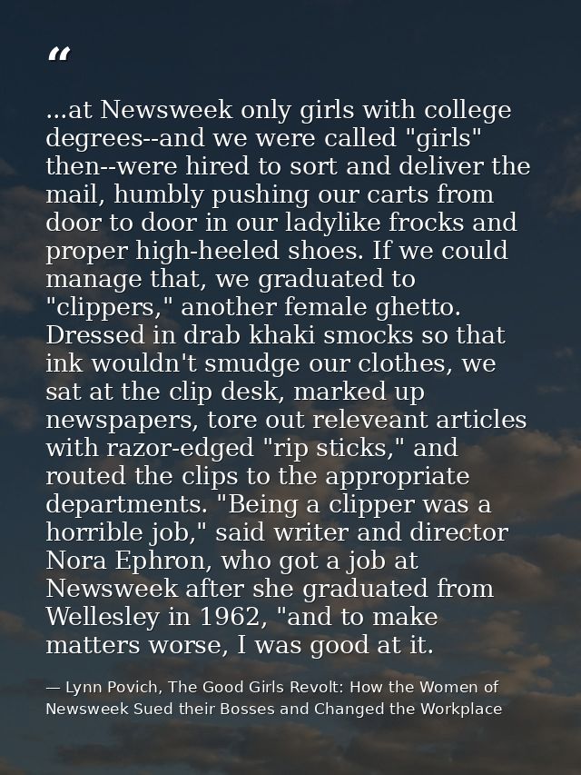 ...at Newsweek only girls with college degrees--and we were called "girls" then--were hired to sort and deliver the mail — Lynn Povich, The Good Girls Revolt: How the Women of Newsweek Sued their Bosses and Changed the Workplace