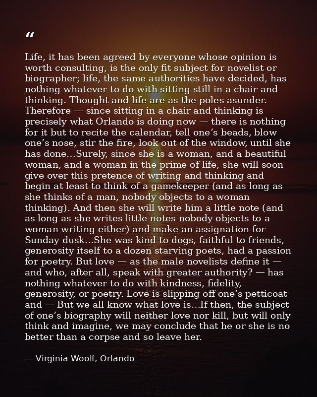 Life, it has been agreed by everyone whose opinion is worth consulting, is the only fit subject for novelist or biograph — Virginia Woolf, Orlando