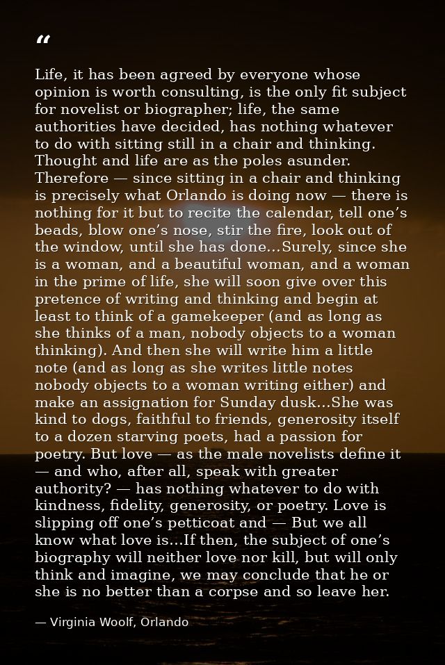 Life, it has been agreed by everyone whose opinion is worth consulting, is the only fit subject for novelist or biograph — Virginia Woolf, Orlando