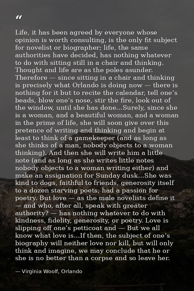 Life, it has been agreed by everyone whose opinion is worth consulting, is the only fit subject for novelist or biograph — Virginia Woolf, Orlando