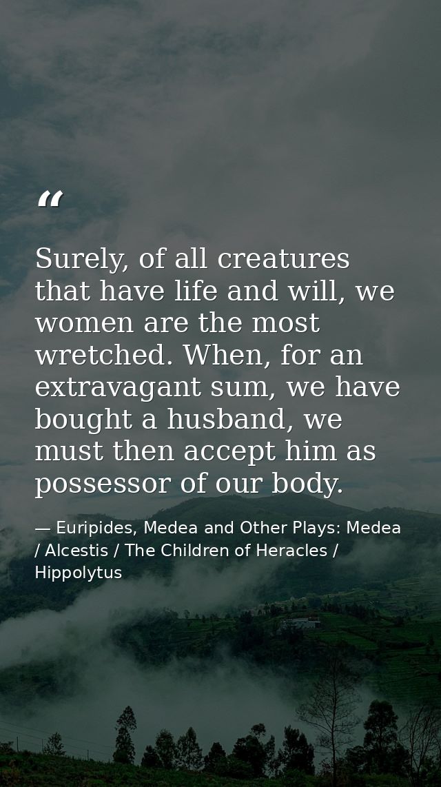 Surely, of all creatures that have life and will, we women are the most wretched. When, for an extravagant sum, we have  — Euripides, Medea and Other Plays: Medea / Alcestis / The Children of Heracles / Hippolytus