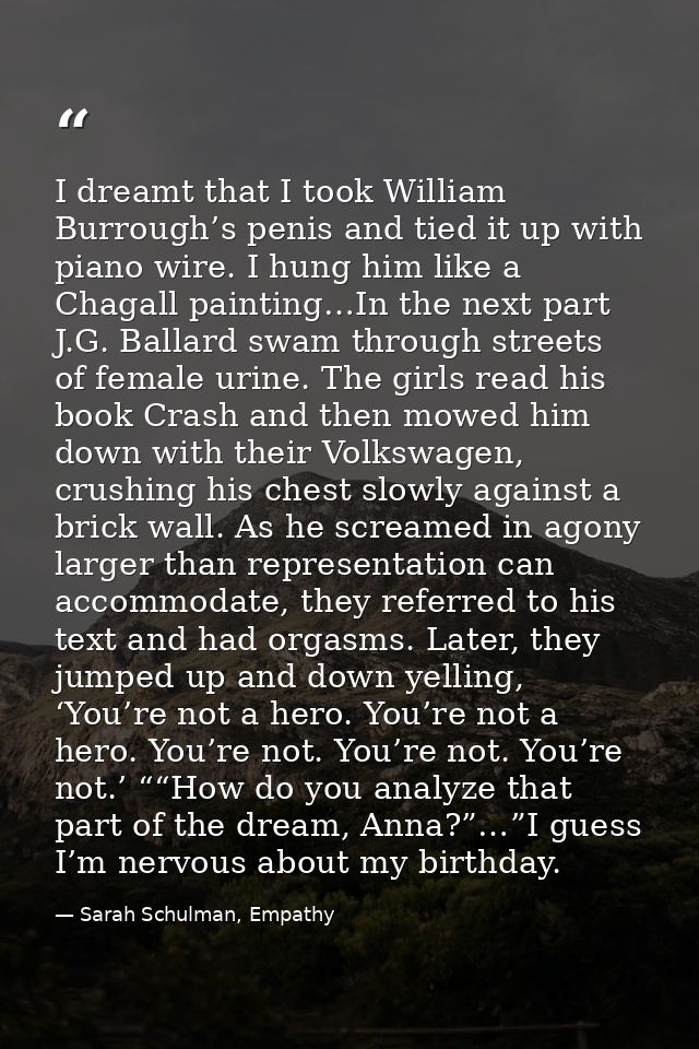 I dreamt that I took William Burrough’s penis and tied it up with piano wire. I hung him like a Chagall painting…In the  — Sarah Schulman, Empathy
