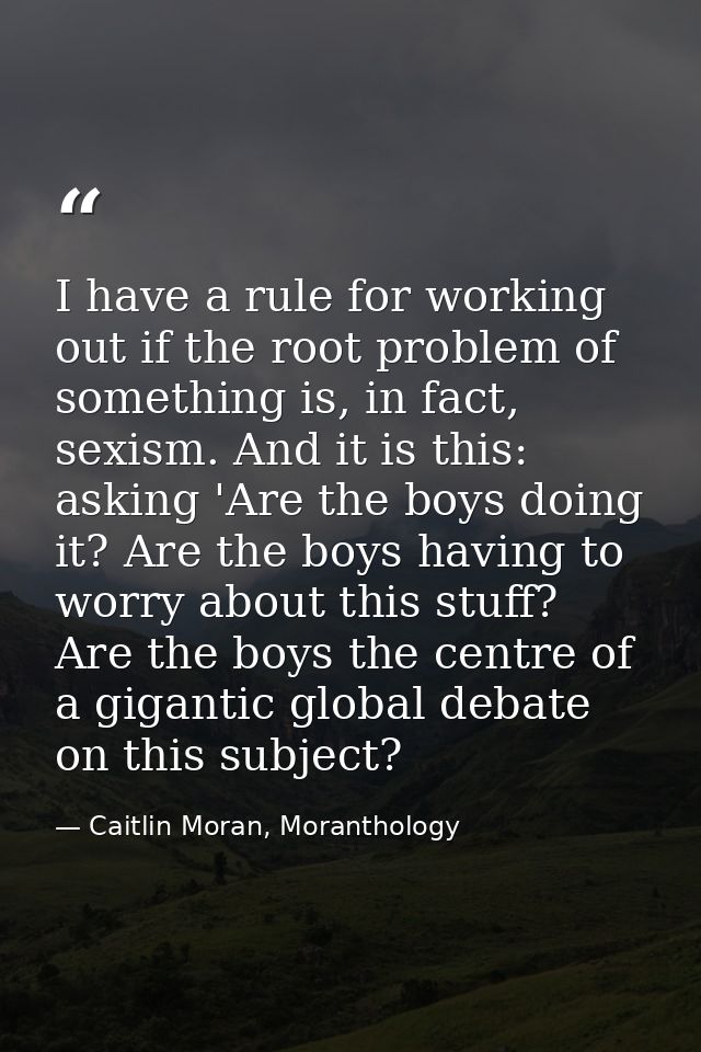 I have a rule for working out if the root problem of something is, in fact, sexism. And it is this: asking 'Are the boys — Caitlin Moran, Moranthology