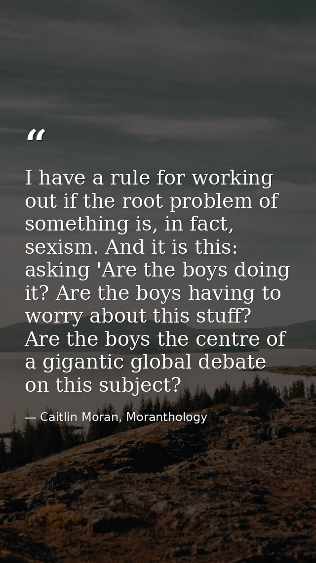 I have a rule for working out if the root problem of something is, in fact, sexism. And it is this: asking 'Are the boys — Caitlin Moran, Moranthology