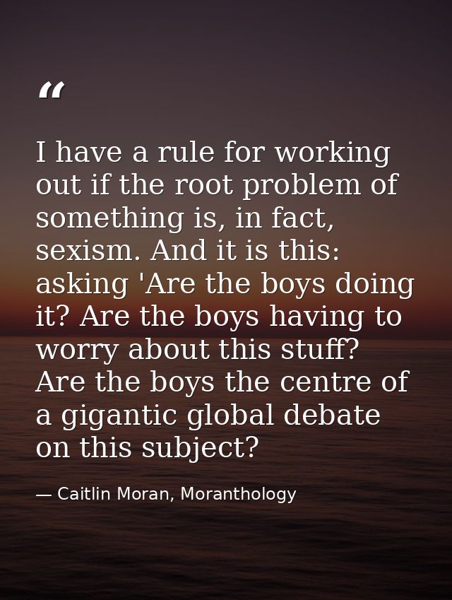 I have a rule for working out if the root problem of something is, in fact, sexism. And it is this: asking 'Are the boys — Caitlin Moran, Moranthology