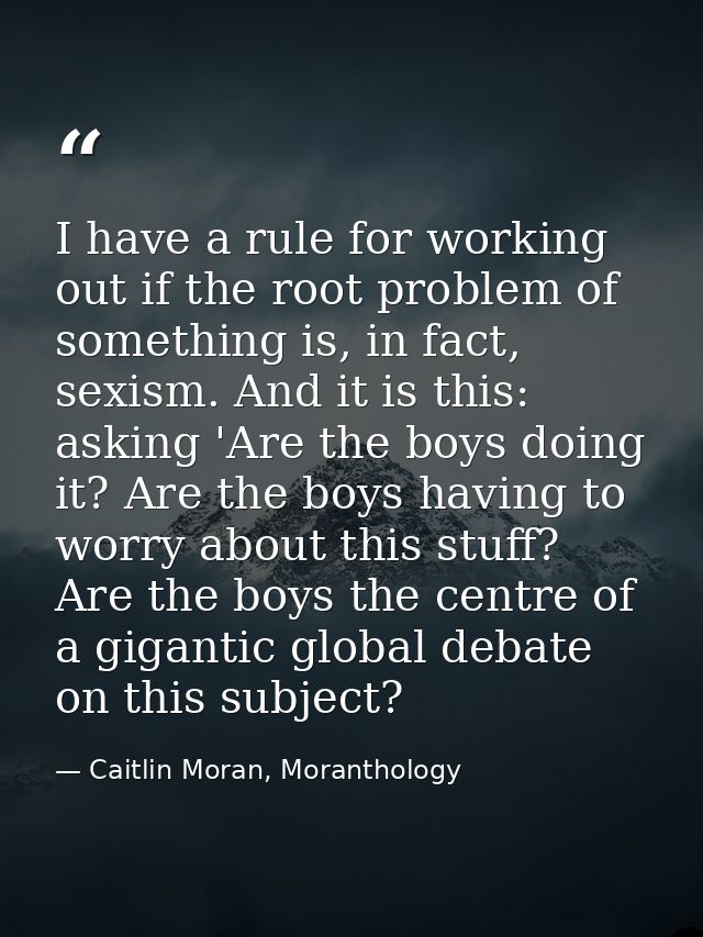 I have a rule for working out if the root problem of something is, in fact, sexism. And it is this: asking 'Are the boys — Caitlin Moran, Moranthology