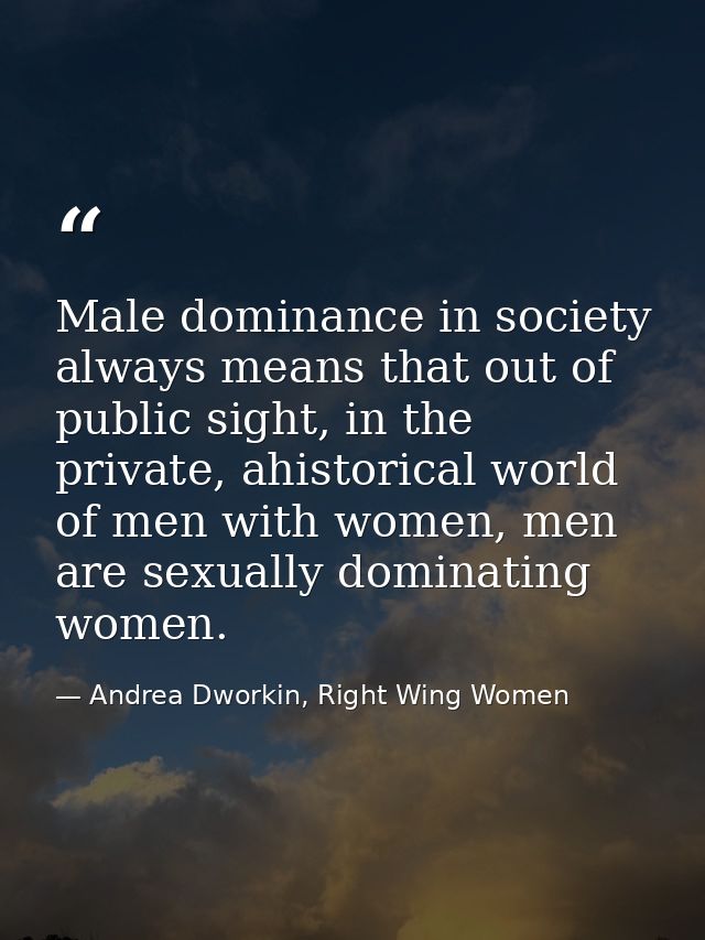 Male dominance in society always means that out of public sight, in the private, ahistorical world of men with women, me — Andrea Dworkin, Right Wing Women