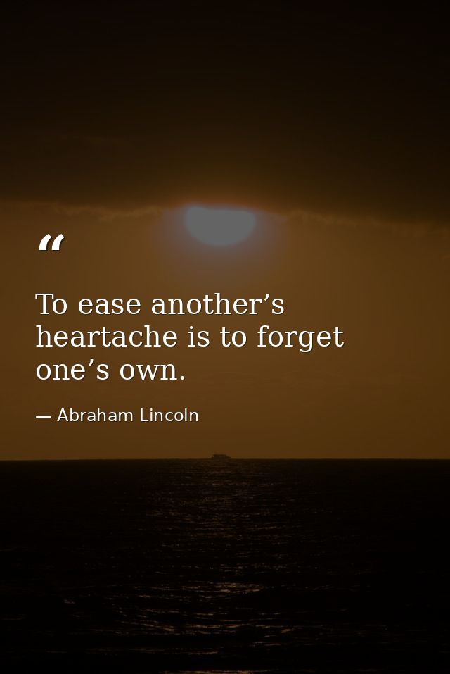 To ease another’s heartache is to forget one’s own. — Abraham Lincoln