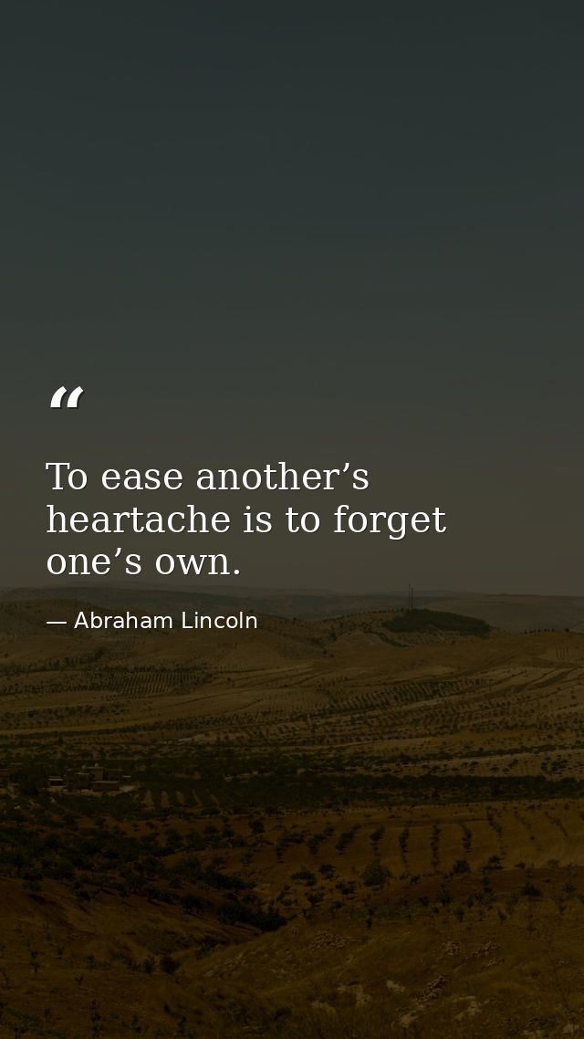 To ease another’s heartache is to forget one’s own. — Abraham Lincoln