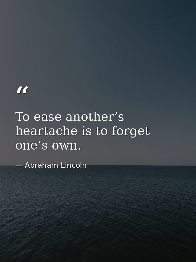 To ease another’s heartache is to forget one’s own. — Abraham Lincoln