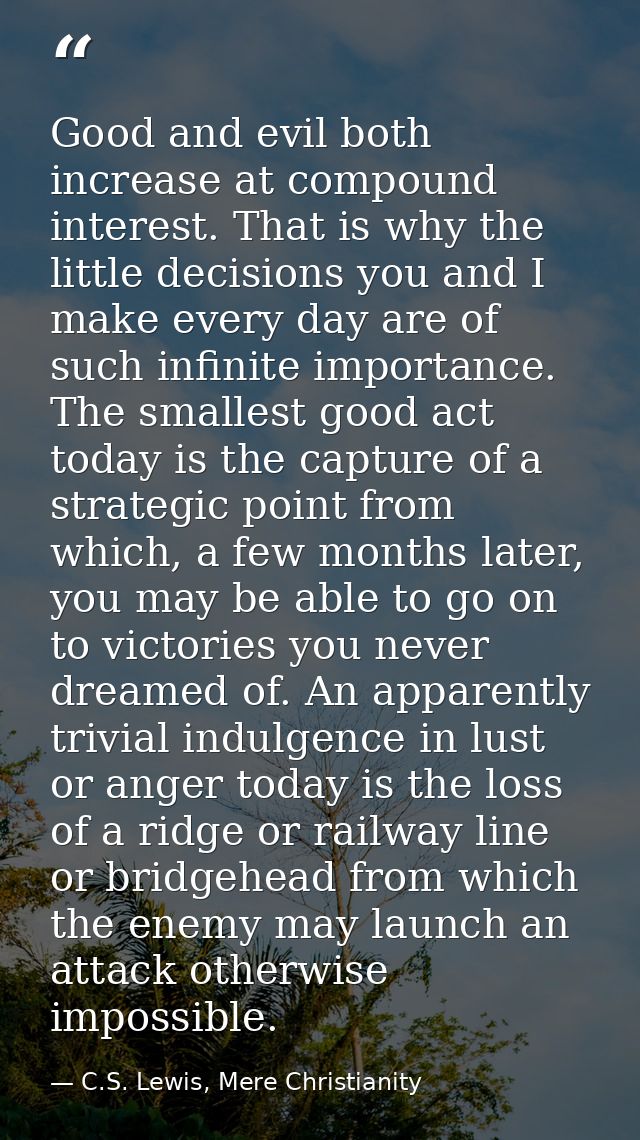 Good and evil both increase at compound interest. That is why the little decisions you and I make every day are of such  — C.S. Lewis, Mere Christianity