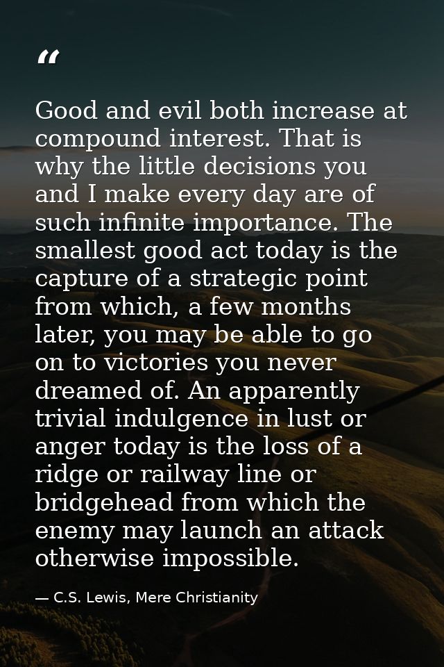 Good and evil both increase at compound interest. That is why the little decisions you and I make every day are of such  — C.S. Lewis, Mere Christianity